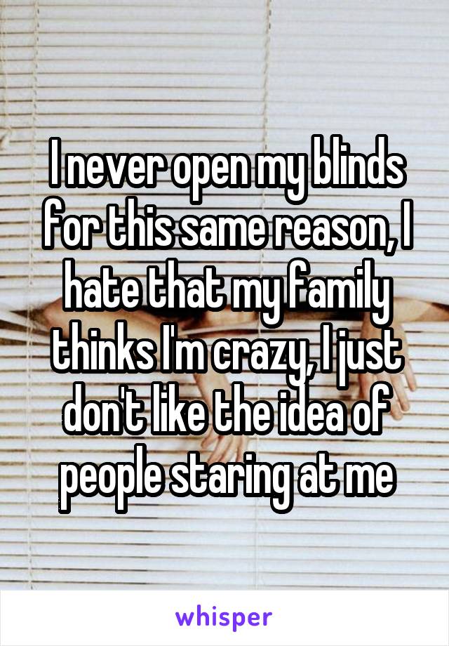 I never open my blinds for this same reason, I hate that my family thinks I'm crazy, I just don't like the idea of people staring at me