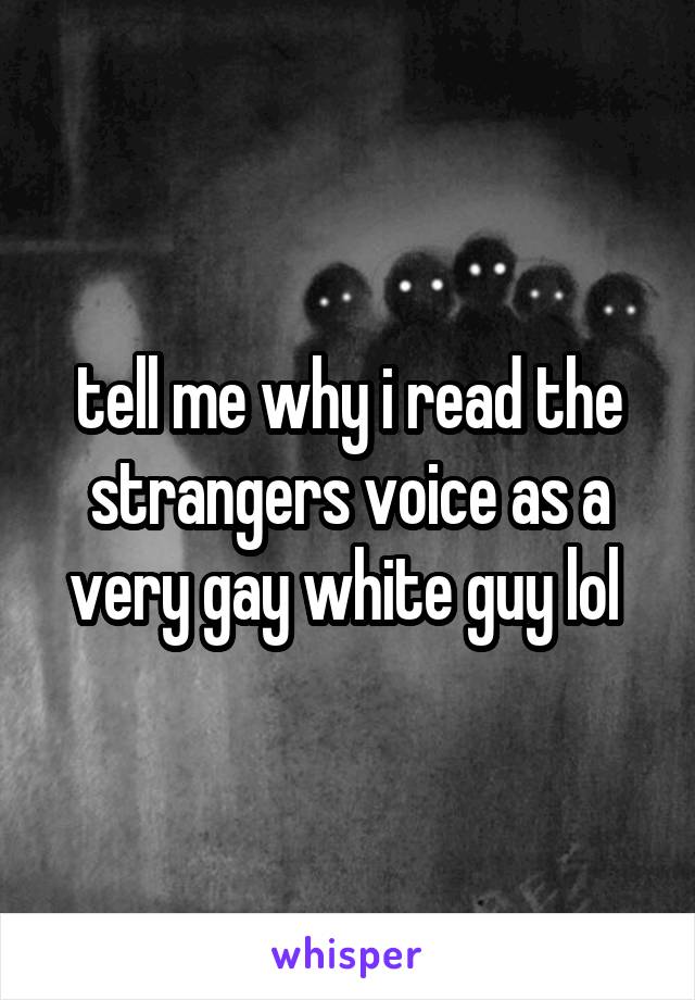 tell me why i read the strangers voice as a very gay white guy lol 