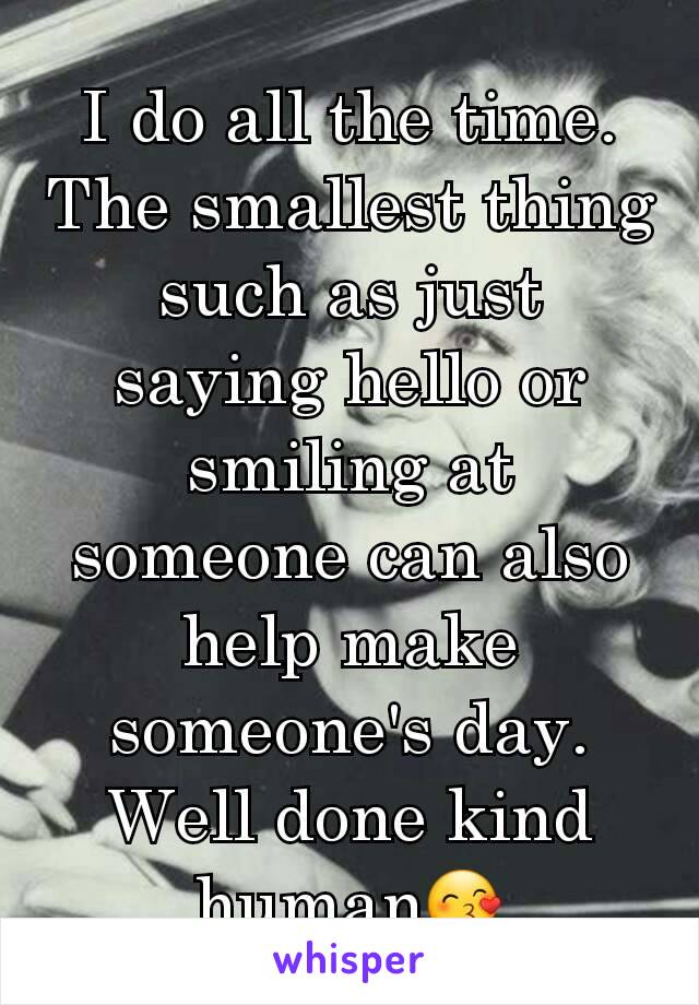 I do all the time. The smallest thing such as just saying hello or smiling at someone can also help make someone's day. Well done kind human😙