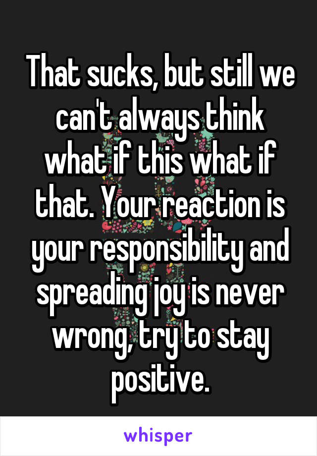 That sucks, but still we can't always think what if this what if that. Your reaction is your responsibility and spreading joy is never wrong, try to stay positive.