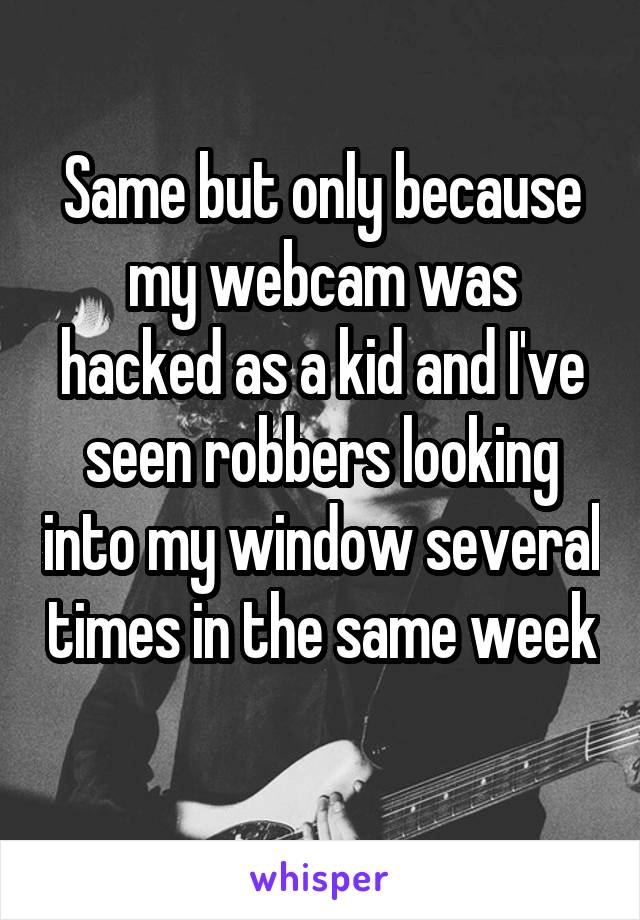 Same but only because my webcam was hacked as a kid and I've seen robbers looking into my window several times in the same week 