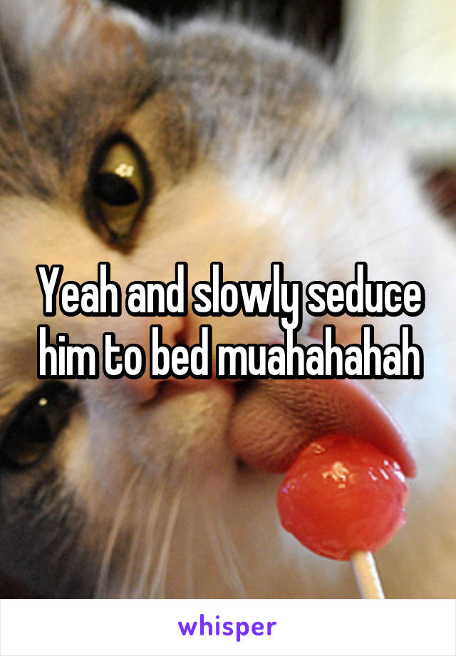 Yeah and slowly seduce him to bed muahahahah
