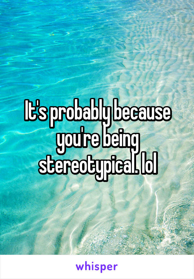 It's probably because you're being stereotypical. lol
