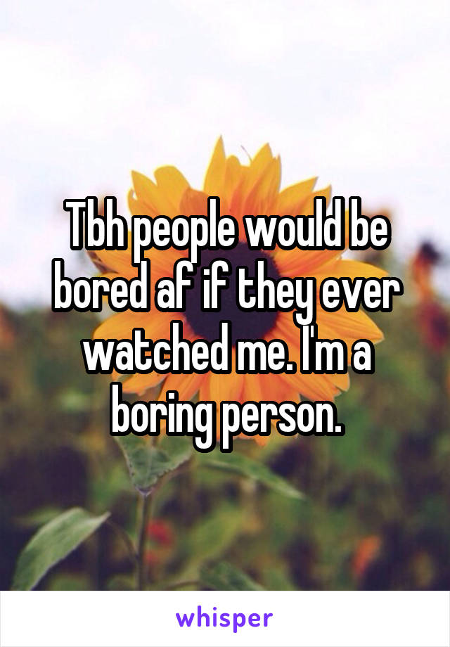 Tbh people would be bored af if they ever watched me. I'm a boring person.