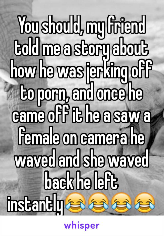 You should, my friend told me a story about how he was jerking off to porn, and once he came off it he a saw a female on camera he waved and she waved back he left instantly😂😂😂😂