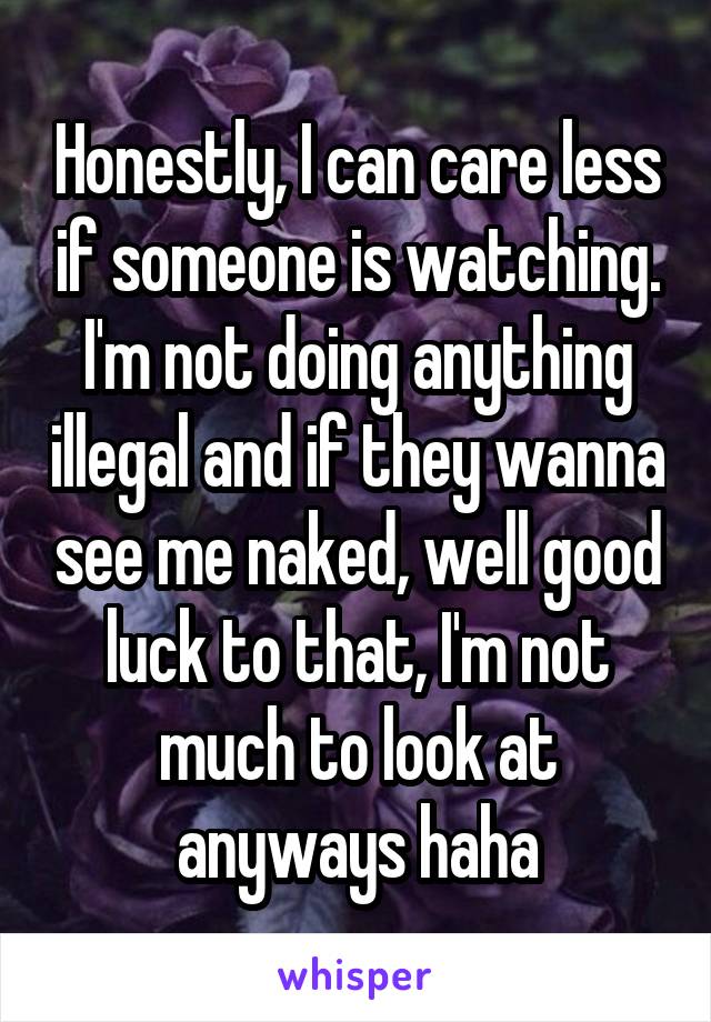 Honestly, I can care less if someone is watching. I'm not doing anything illegal and if they wanna see me naked, well good luck to that, I'm not much to look at anyways haha