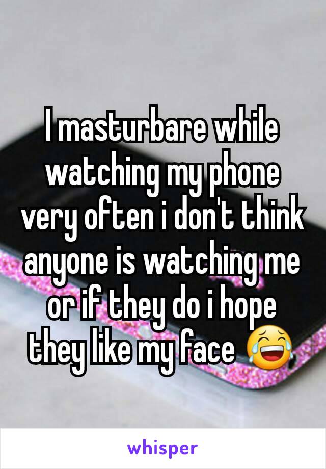 I masturbare while watching my phone very often i don't think anyone is watching me or if they do i hope they like my face 😂