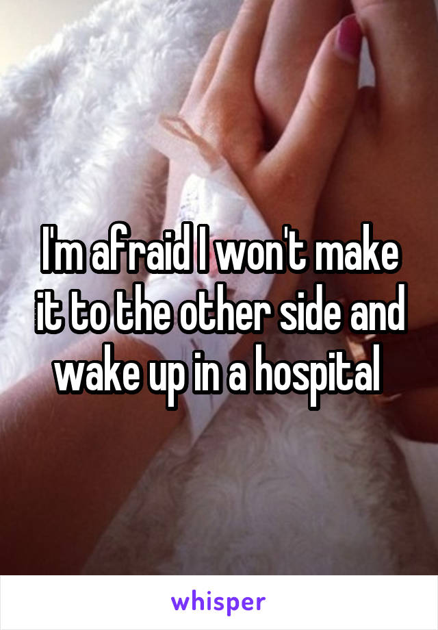 I'm afraid I won't make it to the other side and wake up in a hospital 