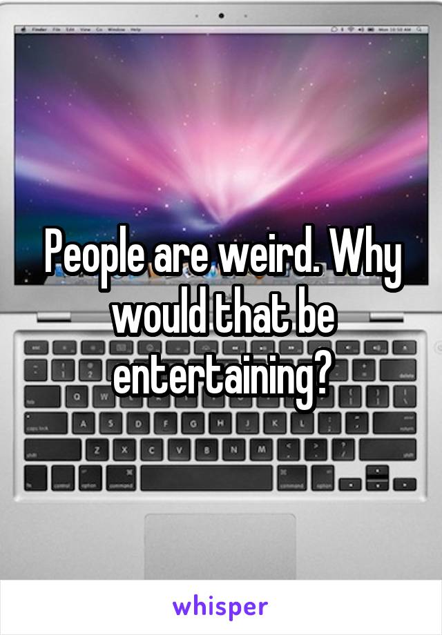 People are weird. Why would that be entertaining?