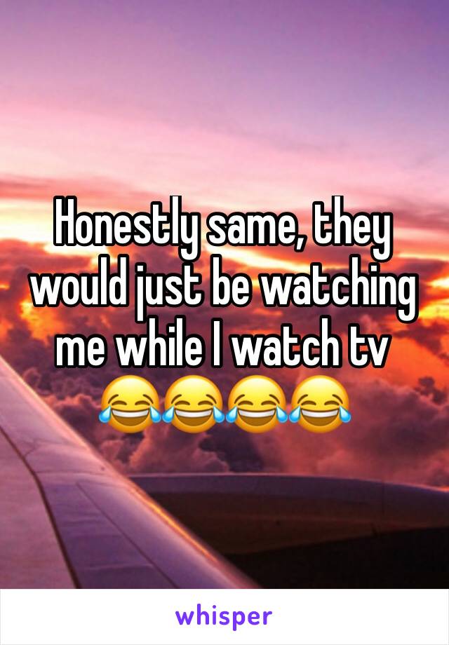 Honestly same, they would just be watching me while I watch tv 
😂😂😂😂