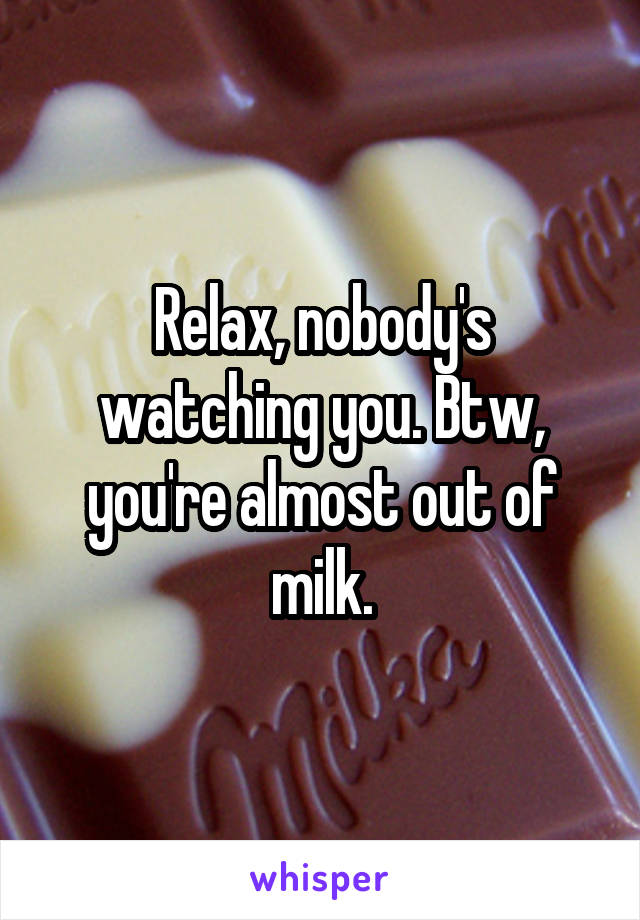 Relax, nobody's watching you. Btw, you're almost out of milk.