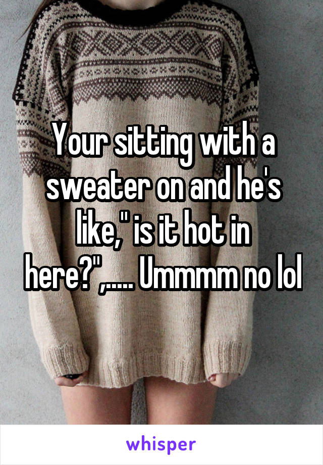 Your sitting with a sweater on and he's like," is it hot in here?",..... Ummmm no lol 