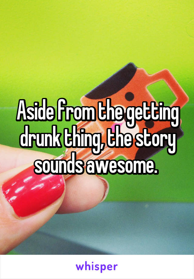 Aside from the getting drunk thing, the story sounds awesome. 