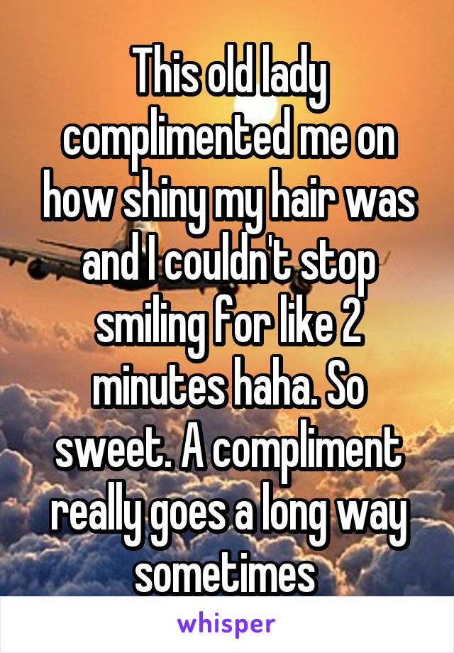 This old lady complimented me on how shiny my hair was and I couldn't stop smiling for like 2 minutes haha. So sweet. A compliment really goes a long way sometimes 