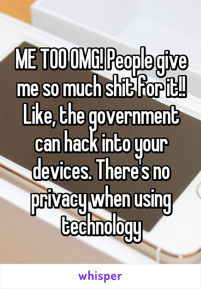 ME TOO OMG! People give me so much shit for it!! Like, the government can hack into your devices. There's no privacy when using technology