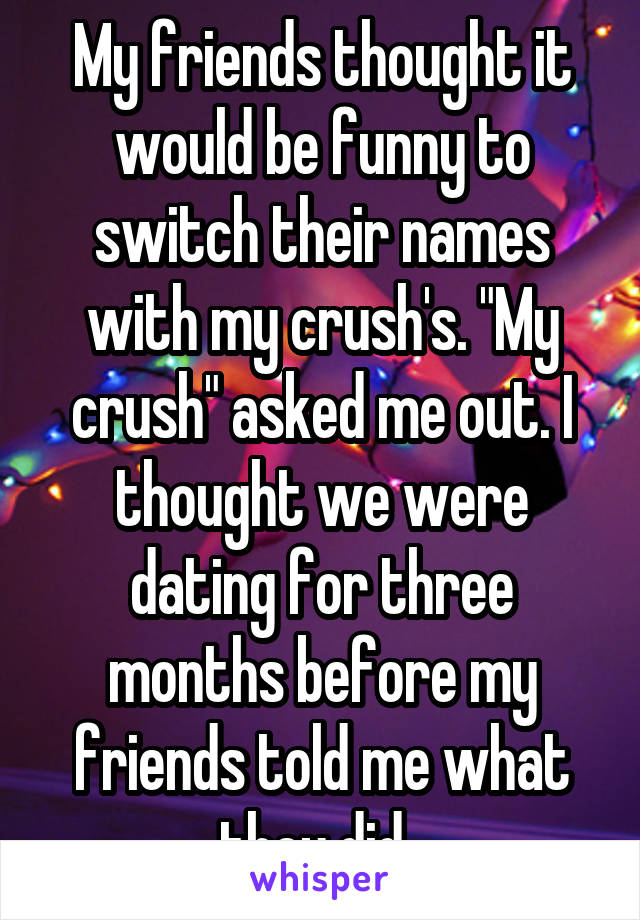 My friends thought it would be funny to switch their names with my crush's. "My crush" asked me out. I thought we were dating for three months before my friends told me what they did. 