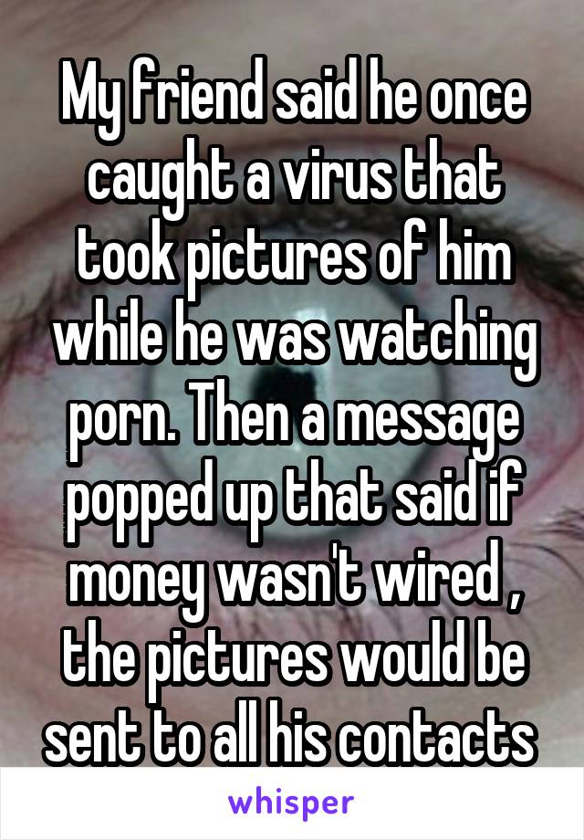 My friend said he once caught a virus that took pictures of him while he was watching porn. Then a message popped up that said if money wasn't wired , the pictures would be sent to all his contacts 