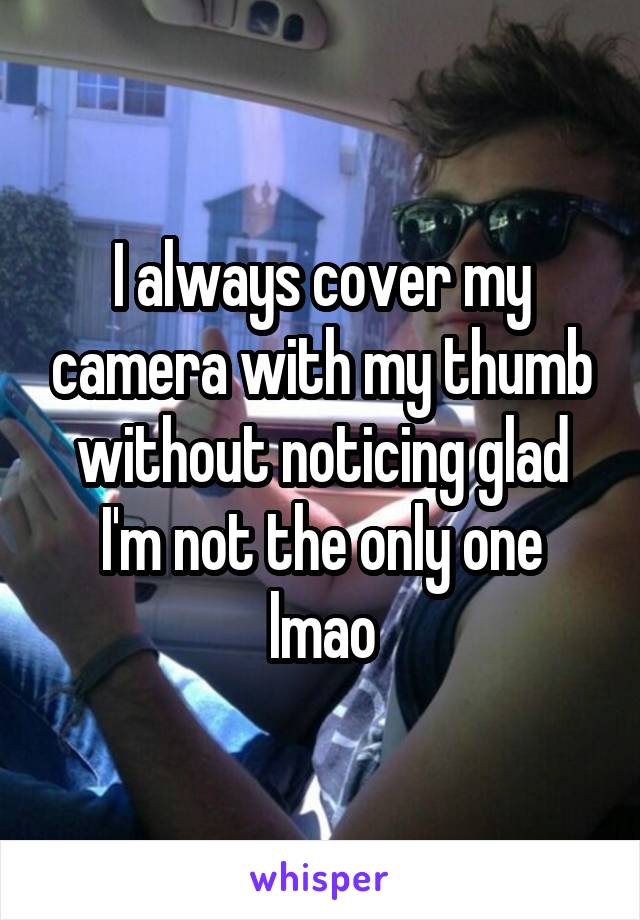 I always cover my camera with my thumb without noticing glad I'm not the only one lmao