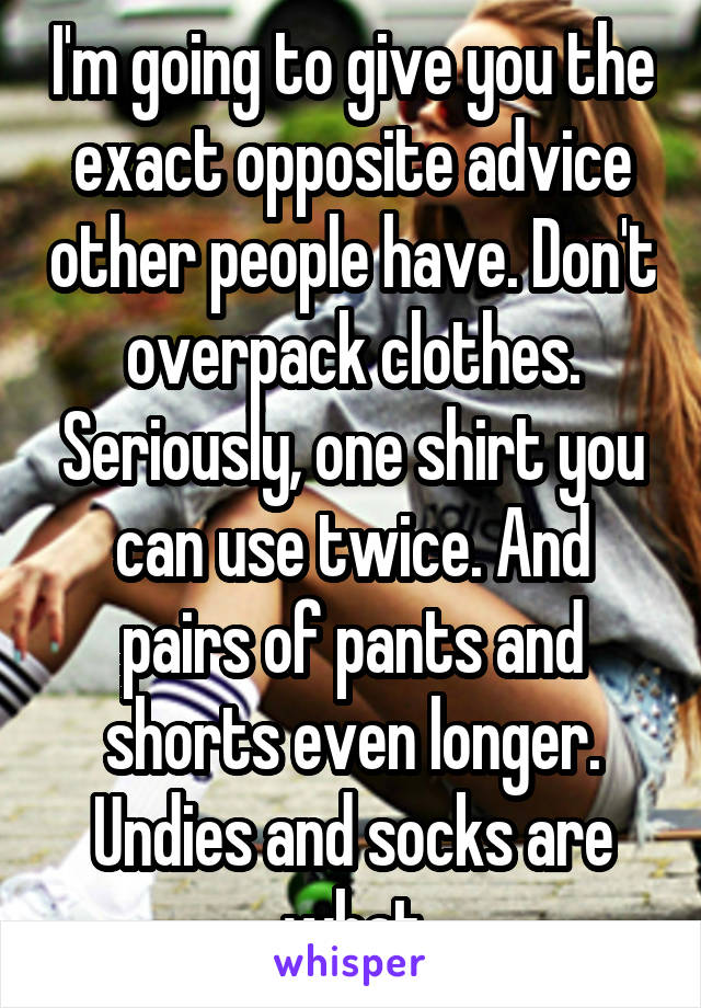 I'm going to give you the exact opposite advice other people have. Don't overpack clothes. Seriously, one shirt you can use twice. And pairs of pants and shorts even longer. Undies and socks are what