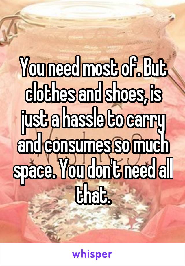 You need most of. But clothes and shoes, is just a hassle to carry and consumes so much space. You don't need all that.