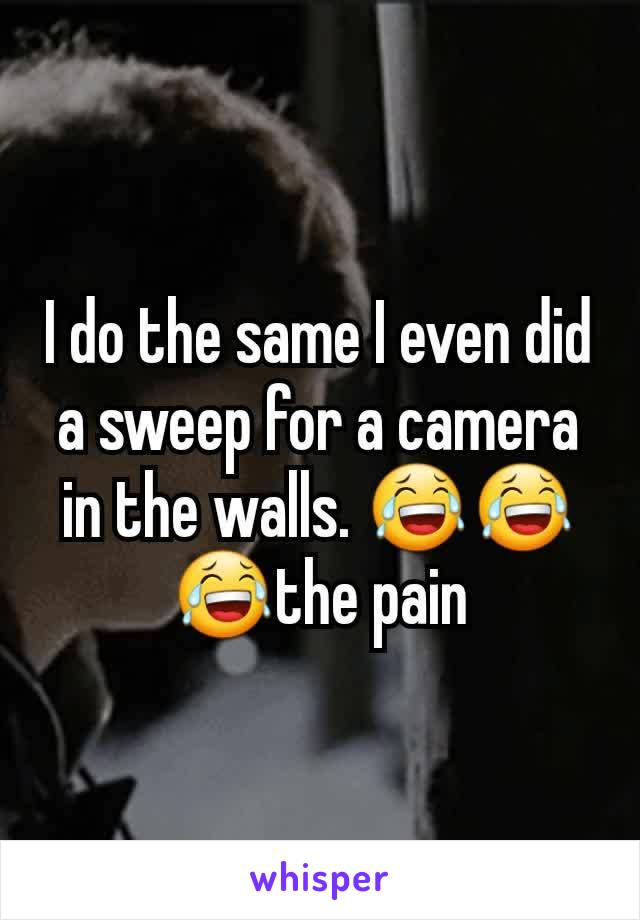 I do the same I even did a sweep for a camera in the walls. 😂😂😂the pain