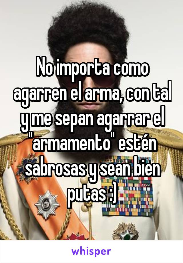 No importa como agarren el arma, con tal y me sepan agarrar el "armamento" estén sabrosas y sean bien putas :)