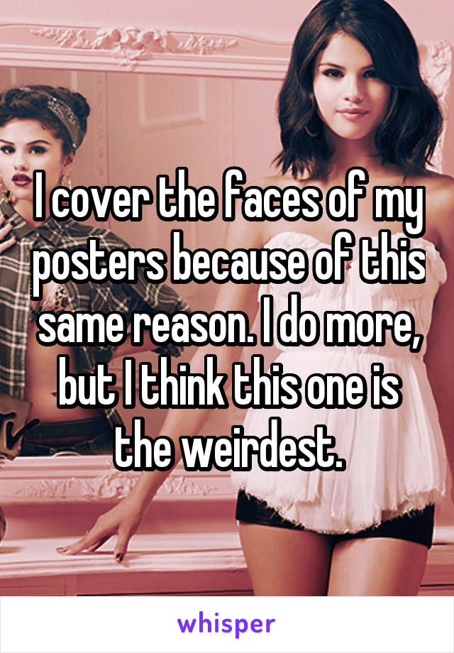 I cover the faces of my posters because of this same reason. I do more, but I think this one is the weirdest.