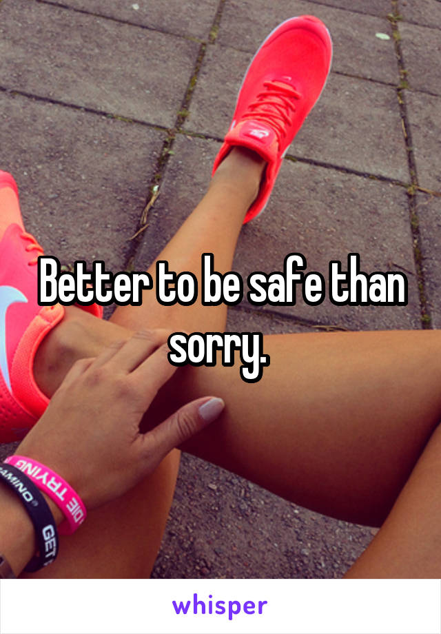Better to be safe than sorry. 