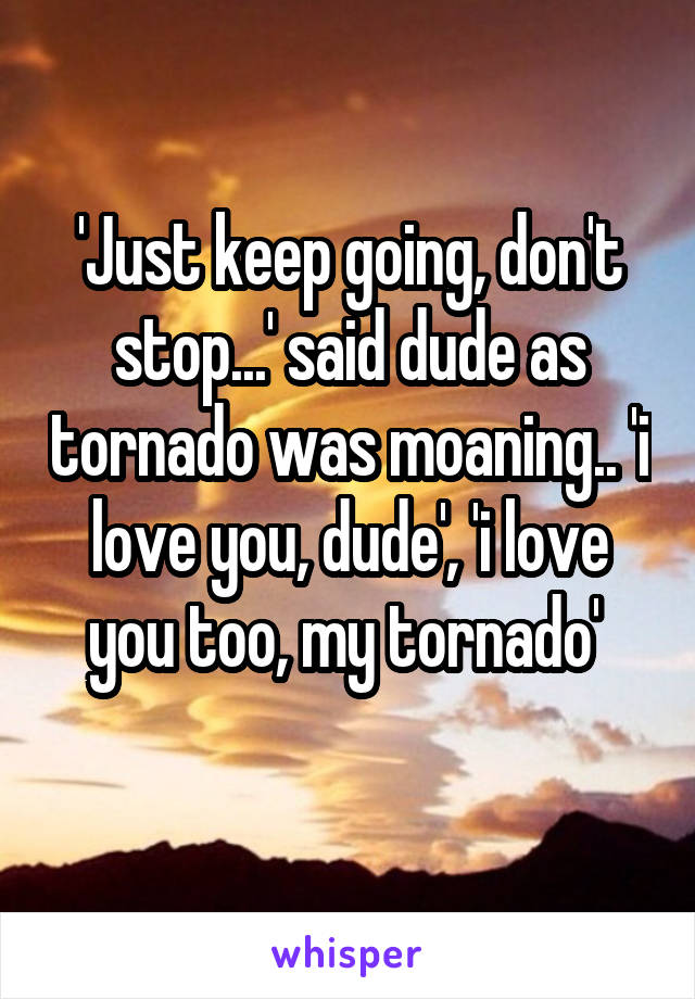 'Just keep going, don't stop...' said dude as tornado was moaning.. 'i love you, dude', 'i love you too, my tornado' 
