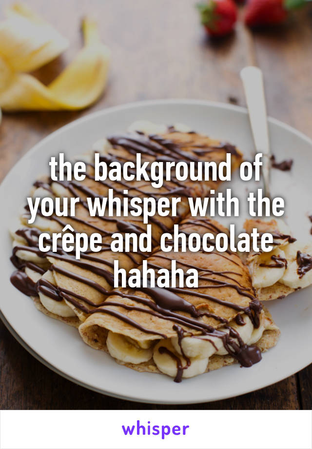 the background of your whisper with the crêpe and chocolate hahaha