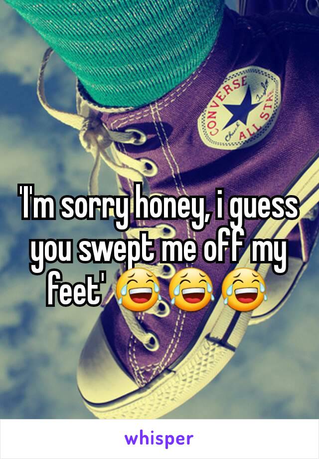 'I'm sorry honey, i guess you swept me off my feet' 😂😂😂