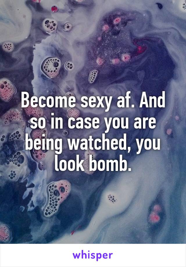 Become sexy af. And so in case you are being watched, you look bomb.
