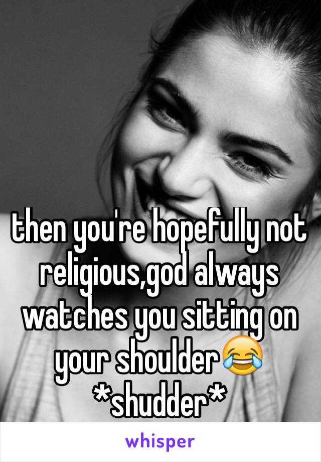 then you're hopefully not religious,god always watches you sitting on your shoulder😂 *shudder*
