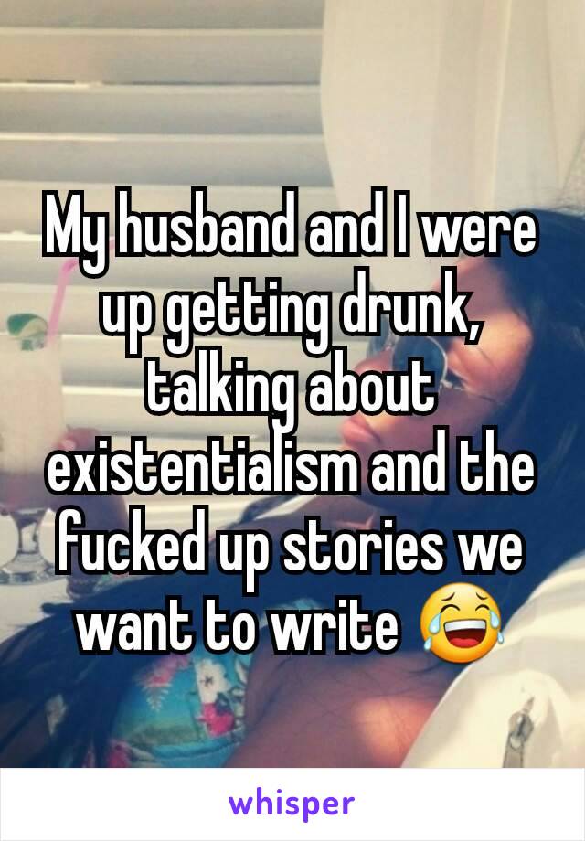 My husband and I were up getting drunk, talking about existentialism and the fucked up stories we want to write 😂