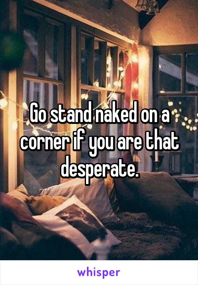 Go stand naked on a corner if you are that desperate.