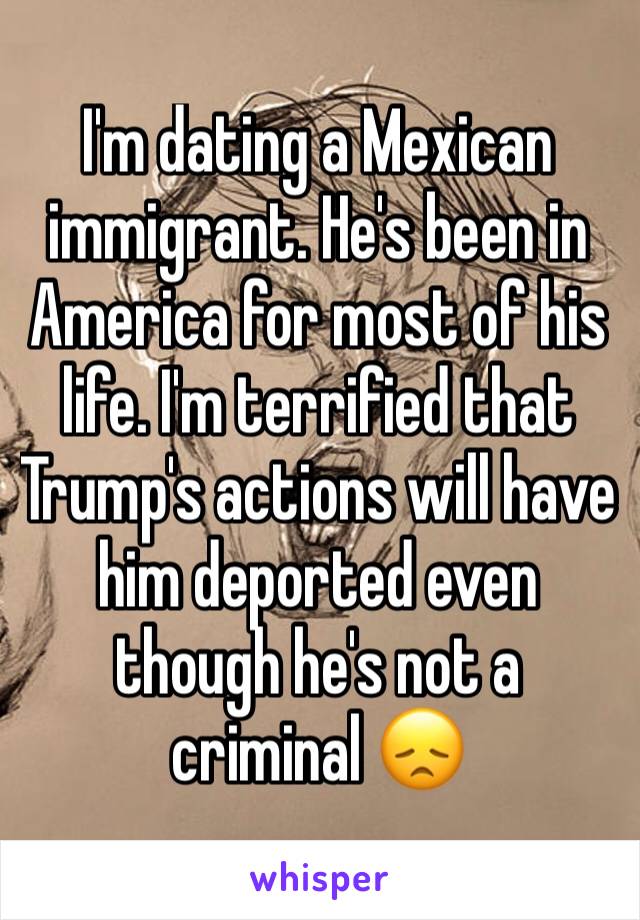 I'm dating a Mexican immigrant. He's been in America for most of his life. I'm terrified that Trump's actions will have him deported even though he's not a criminal 😞
