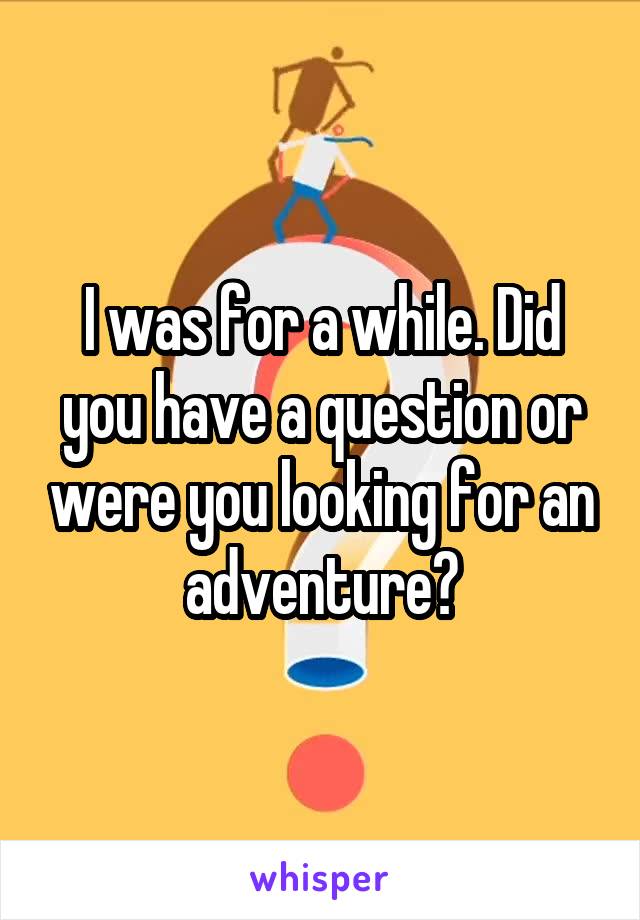 I was for a while. Did you have a question or were you looking for an adventure?