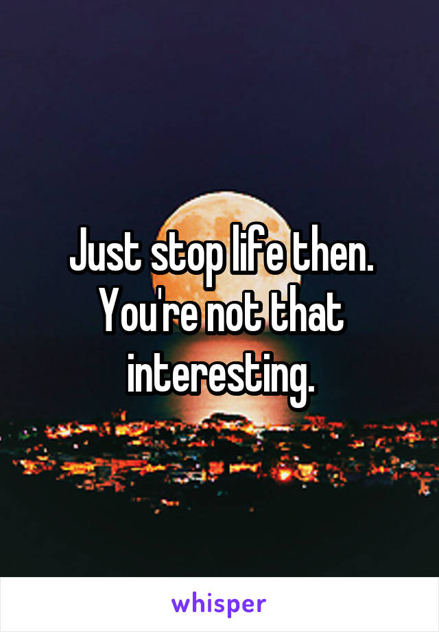 Just stop life then. You're not that interesting.