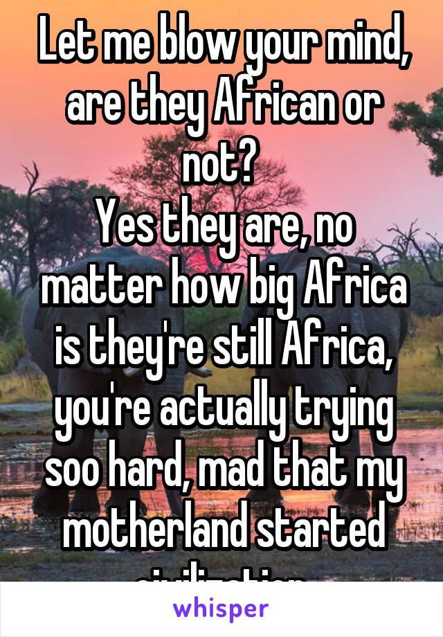 Let me blow your mind, are they African or not? 
Yes they are, no matter how big Africa is they're still Africa, you're actually trying soo hard, mad that my motherland started civilization 