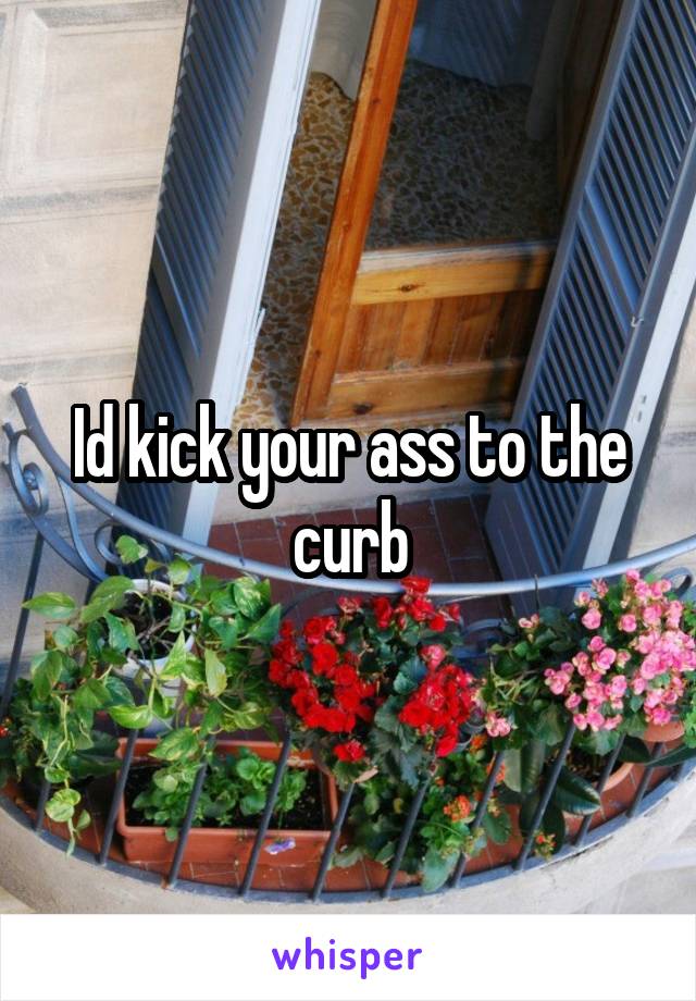 Id kick your ass to the curb