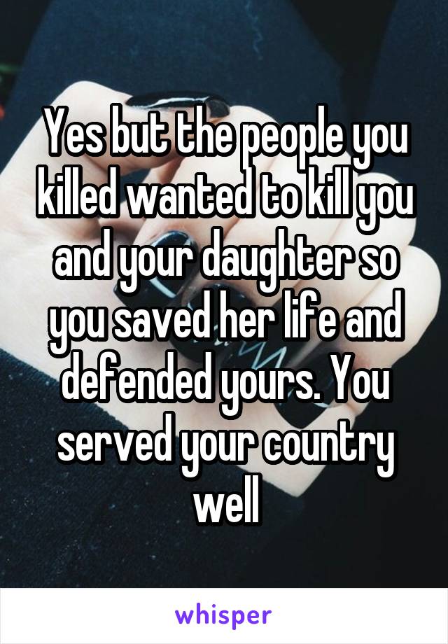 Yes but the people you killed wanted to kill you and your daughter so you saved her life and defended yours. You served your country well