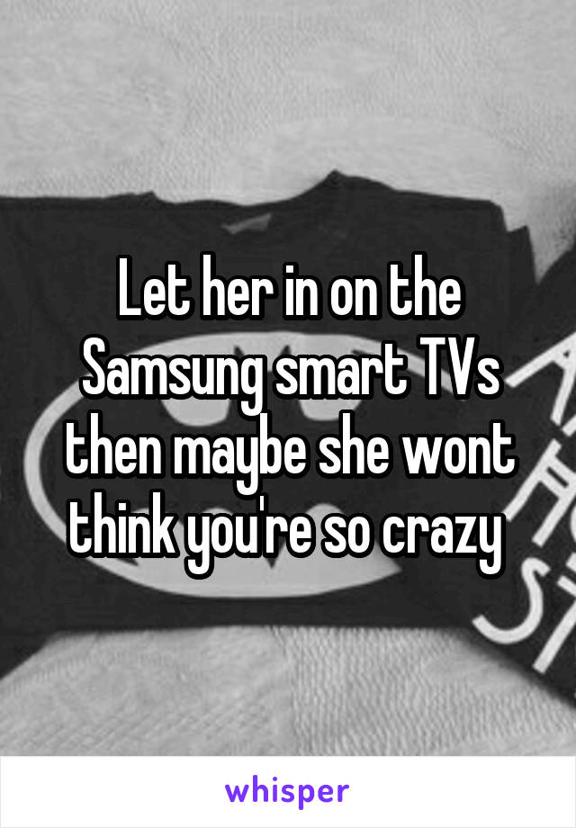 Let her in on the Samsung smart TVs then maybe she wont think you're so crazy 