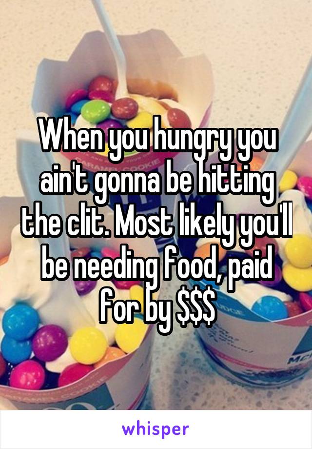 When you hungry you ain't gonna be hitting the clit. Most likely you'll be needing food, paid for by $$$