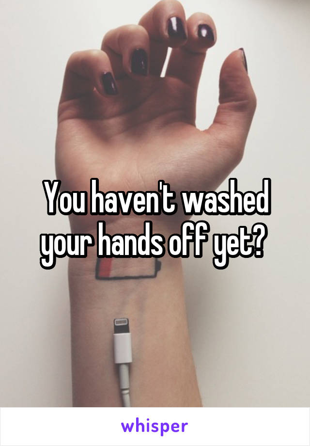 You haven't washed your hands off yet? 