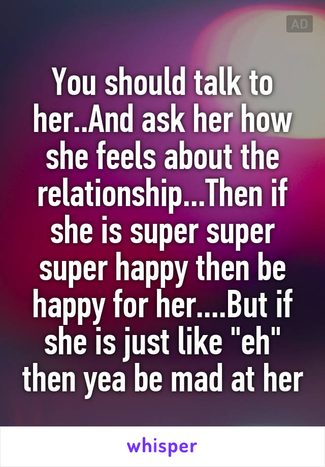 You should talk to her..And ask her how she feels about the relationship...Then if she is super super super happy then be happy for her....But if she is just like "eh" then yea be mad at her