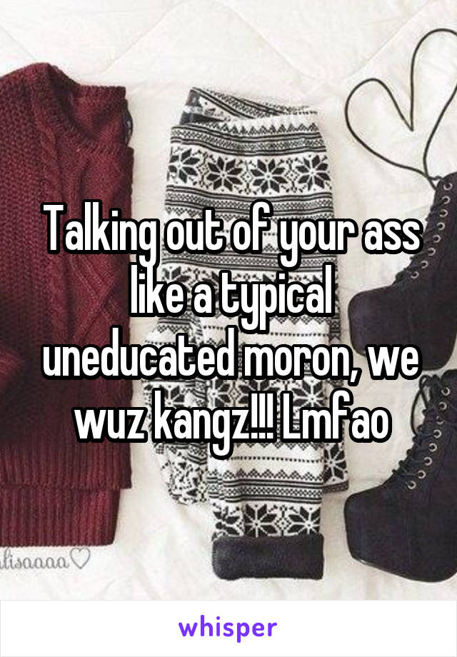 Talking out of your ass like a typical uneducated moron, we wuz kangz!!! Lmfao