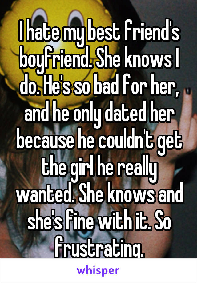 I hate my best friend's boyfriend. She knows I do. He's so bad for her, and he only dated her because he couldn't get the girl he really wanted. She knows and she's fine with it. So frustrating.