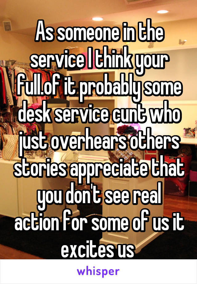 As someone in the service I think your full.of it probably some desk service cunt who just overhears others stories appreciate that you don't see real action for some of us it excites us 