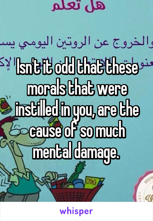 Isn't it odd that these morals that were instilled in you, are the cause of so much mental damage. 