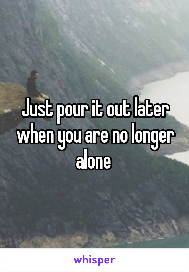 Just pour it out later when you are no longer alone 